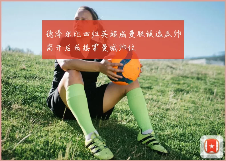 德泽尔比回归英超成曼联候选瓜帅离开后或接掌曼城帅位