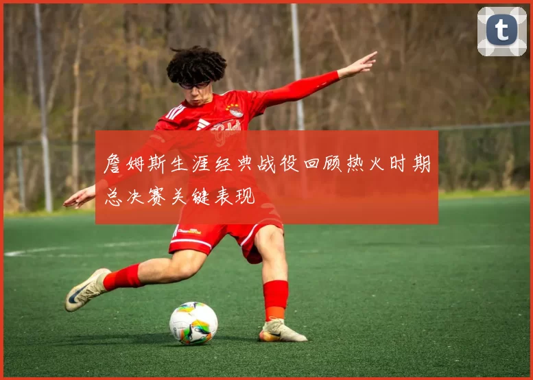 詹姆斯生涯经典战役回顾热火时期总决赛关键表现