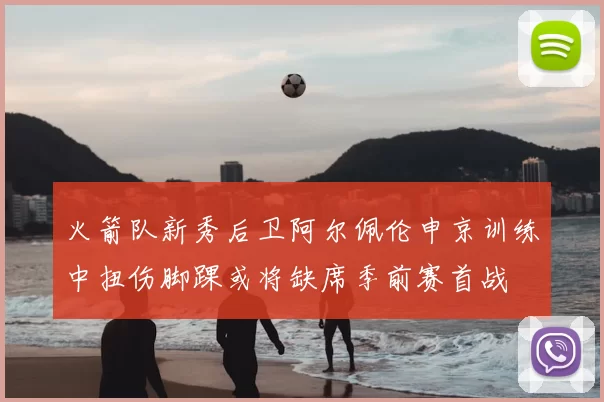 火箭队新秀后卫阿尔佩伦申京训练中扭伤脚踝或将缺席季前赛首战