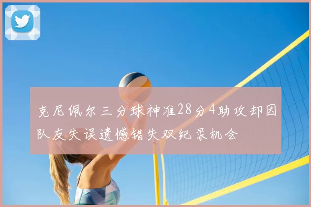 克尼佩尔三分球神准28分4助攻却因队友失误遗憾错失双纪录机会