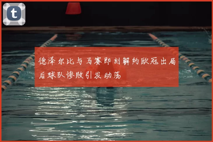 德泽尔比与马赛即刻解约欧冠出局后球队惨败引发动荡