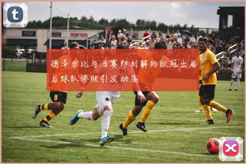 德泽尔比与马赛即刻解约欧冠出局后球队惨败引发动荡