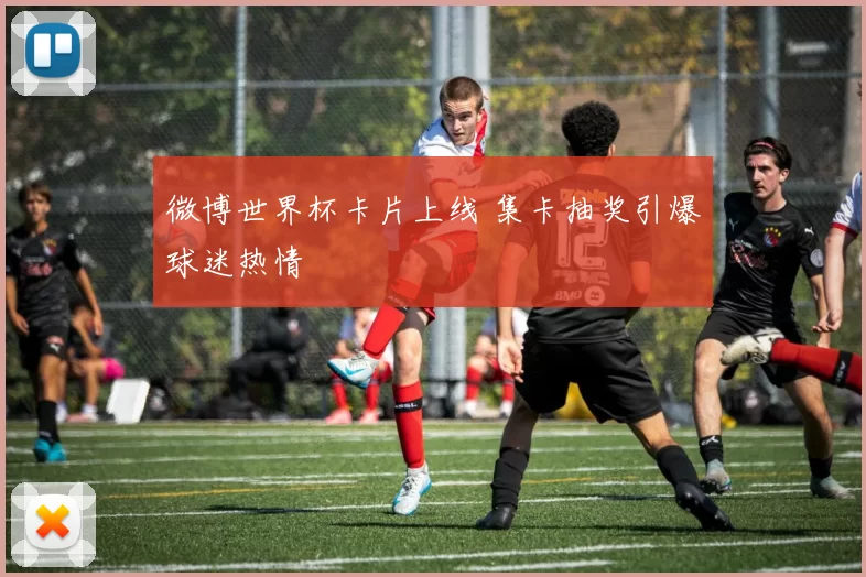 微博世界杯卡片上线 集卡抽奖引爆球迷热情