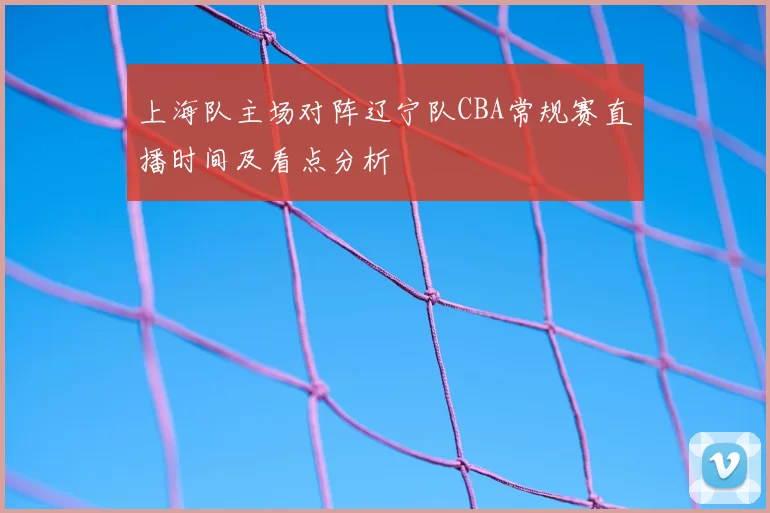 上海队主场对阵辽宁队CBA常规赛直播时间及看点分析