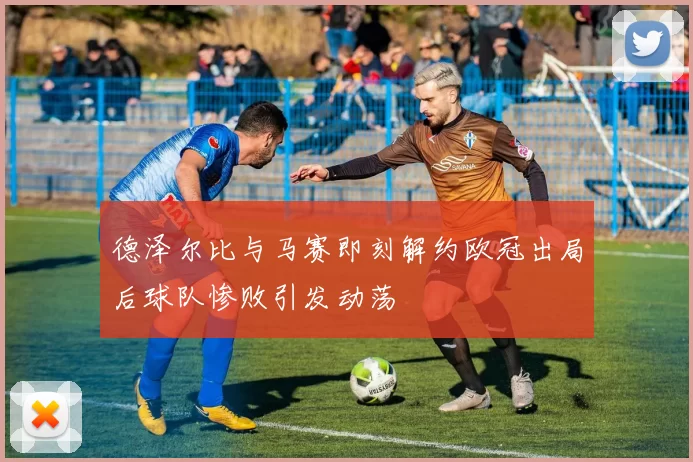 德泽尔比与马赛即刻解约欧冠出局后球队惨败引发动荡