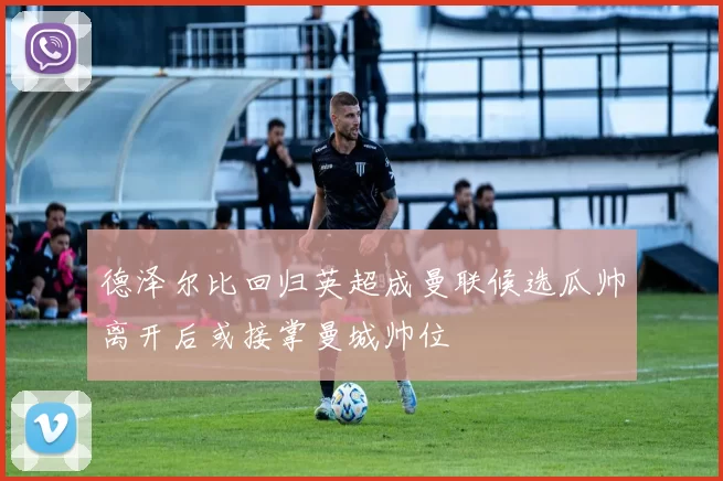 德泽尔比回归英超成曼联候选瓜帅离开后或接掌曼城帅位