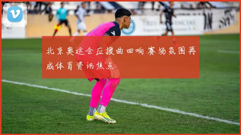 北京奥运会应援曲回响 赛场氛围再成体育资讯焦点
